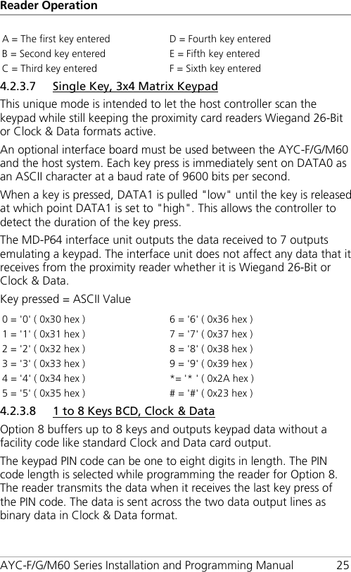 Reader Operation AYC-F/G/M60 Series Installation and Programming Manual 25 A = The first key entered D = Fourth key entered B = Second key entered E = Fifth key entered C = Third key entered F = Sixth key entered 4.2.3.7 Single Key, 3x4 Matrix Keypad This unique mode is intended to let the host controller scan the keypad while still keeping the proximity card readers Wiegand 26-Bit or Clock &amp; Data formats active. An optional interface board must be used between the AYC-F/G/M60 and the host system. Each key press is immediately sent on DATA0 as an ASCII character at a baud rate of 9600 bits per second. When a key is pressed, DATA1 is pulled &quot;low&quot; until the key is released at which point DATA1 is set to &quot;high&quot;. This allows the controller to detect the duration of the key press. The MD-P64 interface unit outputs the data received to 7 outputs emulating a keypad. The interface unit does not affect any data that it receives from the proximity reader whether it is Wiegand 26-Bit or Clock &amp; Data. Key pressed = ASCII Value 0 = &apos;0&apos; ( 0x30 hex ) 6 = &apos;6&apos; ( 0x36 hex ) 1 = &apos;1&apos; ( 0x31 hex ) 7 = &apos;7&apos; ( 0x37 hex ) 2 = &apos;2&apos; ( 0x32 hex ) 8 = &apos;8&apos; ( 0x38 hex ) 3 = &apos;3&apos; ( 0x33 hex ) 9 = &apos;9&apos; ( 0x39 hex ) 4 = &apos;4&apos; ( 0x34 hex ) *= &apos;* &apos; ( 0x2A hex ) 5 = &apos;5&apos; ( 0x35 hex ) # = &apos;#&apos; ( 0x23 hex ) 4.2.3.8 1 to 8 Keys BCD, Clock &amp; Data Option 8 buffers up to 8 keys and outputs keypad data without a facility code like standard Clock and Data card output. The keypad PIN code can be one to eight digits in length. The PIN code length is selected while programming the reader for Option 8. The reader transmits the data when it receives the last key press of the PIN code. The data is sent across the two data output lines as binary data in Clock &amp; Data format. 