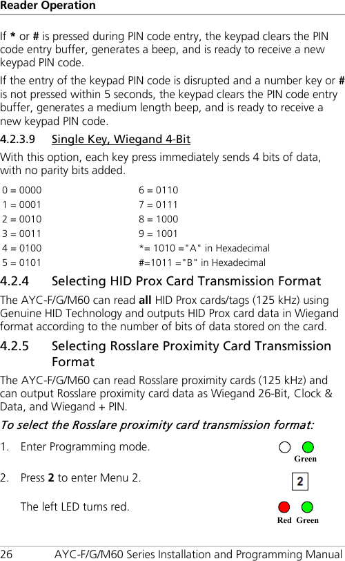 Reader Operation 26 AYC-F/G/M60 Series Installation and Programming Manual If * or # is pressed during PIN code entry, the keypad clears the PIN code entry buffer, generates a beep, and is ready to receive a new keypad PIN code. If the entry of the keypad PIN code is disrupted and a number key or # is not pressed within 5 seconds, the keypad clears the PIN code entry buffer, generates a medium length beep, and is ready to receive a new keypad PIN code. 4.2.3.9 Single Key, Wiegand 4-Bit With this option, each key press immediately sends 4 bits of data, with no parity bits added. 0 = 0000  6 = 0110 1 = 0001   7 = 0111 2 = 0010   8 = 1000 3 = 0011  9 = 1001 4 = 0100   *= 1010 =&quot;A&quot; in Hexadecimal 5 = 0101  #=1011 =&quot;B&quot; in Hexadecimal 4.2.4 Selecting HID Prox Card Transmission Format The AYC-F/G/M60 can read all HID Prox cards/tags (125 kHz) using Genuine HID Technology and outputs HID Prox card data in Wiegand format according to the number of bits of data stored on the card. 4.2.5 Selecting Rosslare Proximity Card Transmission Format The AYC-F/G/M60 can read Rosslare proximity cards (125 kHz) and can output Rosslare proximity card data as Wiegand 26-Bit, Clock &amp; Data, and Wiegand + PIN. To select the Rosslare proximity card transmission format: 1. Enter Programming mode.  2. Press 2 to enter Menu 2.  The left LED turns red.  RedGreenGreen 