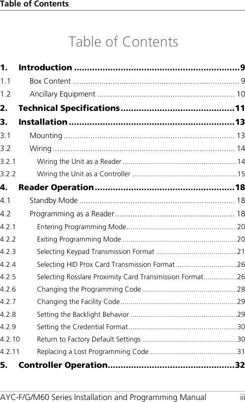 Table of Contents AYC-F/G/M60 Series Installation and Programming Manual iii Table of Contents 1. Introduction ................................................................ 9 1.1 Box Content ........................................................................... 9 1.2 Ancillary Equipment .............................................................. 10 2. Technical Specifications ............................................ 11 3. Installation ................................................................ 13 3.1 Mounting ............................................................................. 13 3.2 Wiring .................................................................................. 14 3.2.1 Wiring the Unit as a Reader .......................................................... 14 3.2.2 Wiring the Unit as a Controller ..................................................... 15 4. Reader Operation ...................................................... 18 4.1 Standby Mode ...................................................................... 18 4.2 Programming as a Reader ...................................................... 18 4.2.1 Entering Programming Mode ........................................................ 20 4.2.2 Exiting Programming Mode .......................................................... 20 4.2.3 Selecting Keypad Transmission Format ......................................... 21 4.2.4 Selecting HID Prox Card Transmission Format ............................... 26 4.2.5 Selecting Rosslare Proximity Card Transmission Format ................. 26 4.2.6 Changing the Programming Code ................................................ 28 4.2.7 Changing the Facility Code ........................................................... 29 4.2.8 Setting the Backlight Behavior ...................................................... 29 4.2.9 Setting the Credential Format ....................................................... 30 4.2.10 Return to Factory Default Settings ................................................ 30 4.2.11 Replacing a Lost Programming Code ............................................ 31 5. Controller Operation ................................................. 32 