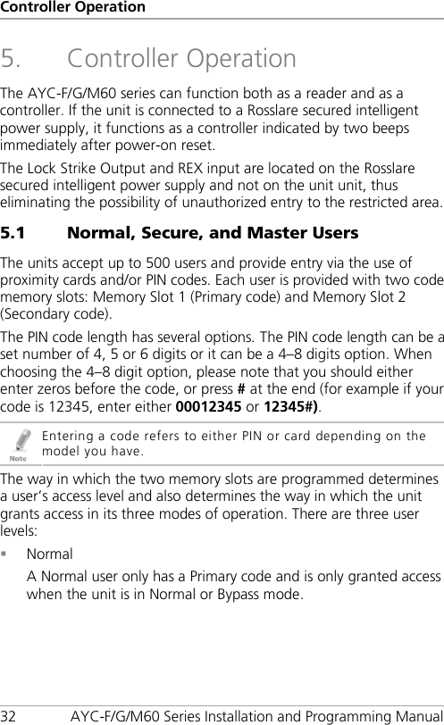 Controller Operation 32 AYC-F/G/M60 Series Installation and Programming Manual 5. Controller Operation The AYC-F/G/M60 series can function both as a reader and as a controller. If the unit is connected to a Rosslare secured intelligent power supply, it functions as a controller indicated by two beeps immediately after power-on reset. The Lock Strike Output and REX input are located on the Rosslare secured intelligent power supply and not on the unit unit, thus eliminating the possibility of unauthorized entry to the restricted area. 5.1 Normal, Secure, and Master Users The units accept up to 500 users and provide entry via the use of proximity cards and/or PIN codes. Each user is provided with two code memory slots: Memory Slot 1 (Primary code) and Memory Slot 2 (Secondary code). The PIN code length has several options. The PIN code length can be a set number of 4, 5 or 6 digits or it can be a 4–8 digits option. When choosing the 4–8 digit option, please note that you should either enter zeros before the code, or press # at the end (for example if your code is 12345, enter either 00012345 or 12345#).  Entering a code refers to either PIN or card depending on the model you have. The way in which the two memory slots are programmed determines a user’s access level and also determines the way in which the unit grants access in its three modes of operation. There are three user levels:  Normal A Normal user only has a Primary code and is only granted access when the unit is in Normal or Bypass mode. 