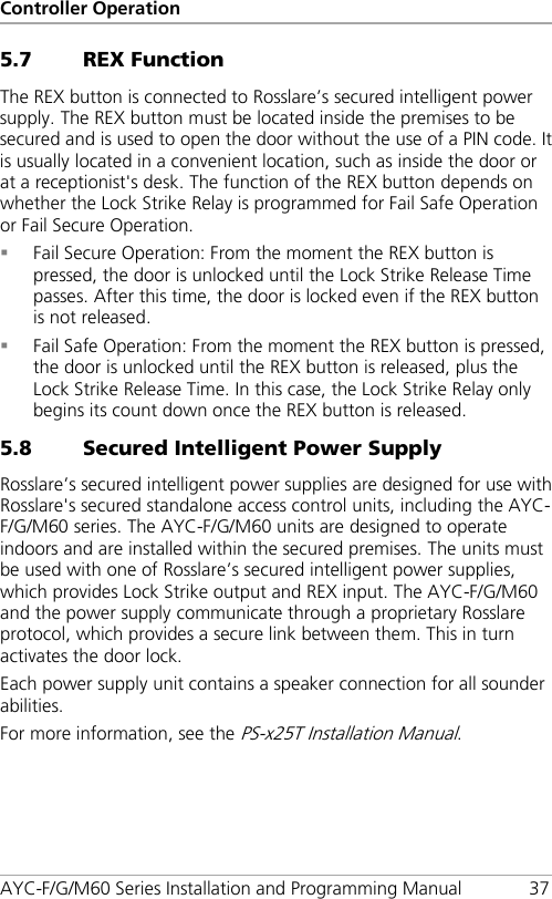 Controller Operation AYC-F/G/M60 Series Installation and Programming Manual 37 5.7 REX Function The REX button is connected to Rosslare’s secured intelligent power supply. The REX button must be located inside the premises to be secured and is used to open the door without the use of a PIN code. It is usually located in a convenient location, such as inside the door or at a receptionist&apos;s desk. The function of the REX button depends on whether the Lock Strike Relay is programmed for Fail Safe Operation or Fail Secure Operation.  Fail Secure Operation: From the moment the REX button is pressed, the door is unlocked until the Lock Strike Release Time passes. After this time, the door is locked even if the REX button is not released.  Fail Safe Operation: From the moment the REX button is pressed, the door is unlocked until the REX button is released, plus the Lock Strike Release Time. In this case, the Lock Strike Relay only begins its count down once the REX button is released. 5.8 Secured Intelligent Power Supply Rosslare’s secured intelligent power supplies are designed for use with Rosslare&apos;s secured standalone access control units, including the AYC-F/G/M60 series. The AYC-F/G/M60 units are designed to operate indoors and are installed within the secured premises. The units must be used with one of Rosslare’s secured intelligent power supplies, which provides Lock Strike output and REX input. The AYC-F/G/M60 and the power supply communicate through a proprietary Rosslare protocol, which provides a secure link between them. This in turn activates the door lock. Each power supply unit contains a speaker connection for all sounder abilities. For more information, see the PS-x25T Installation Manual. 