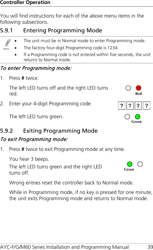 Controller Operation AYC-F/G/M60 Series Installation and Programming Manual 39 You will find instructions for each of the above menu items in the following subsections. 5.9.1 Entering Programming Mode  • The unit must be in Normal mode to enter Programming mode. • The factory four-digit Programming code is 1234. • If a Programming code is not entered within five seconds, the unit returns to Normal mode. To enter Programming mode: 1. Press # twice. The left LED turns off and the right LED turns red.   2. Enter your 4-digit Programming code.  The left LED turns green.  5.9.2 Exiting Programming Mode To exit Programming mode: 1. Press # twice to exit Programming mode at any time. You hear 3 beeps. The left LED turns green and the right LED turns off.  Wrong entries reset the controller back to Normal mode. While in Programming mode, if no key is pressed for one minute, the unit exits Programming mode and returns to Normal mode. Green Green Red 