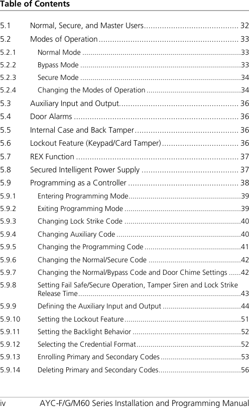 Table of Contents iv AYC-F/G/M60 Series Installation and Programming Manual 5.1 Normal, Secure, and Master Users .......................................... 32 5.2 Modes of Operation .............................................................. 33 5.2.1 Normal Mode ............................................................................... 33 5.2.2 Bypass Mode ................................................................................ 33 5.2.3 Secure Mode ................................................................................ 34 5.2.4 Changing the Modes of Operation ............................................... 34 5.3 Auxiliary Input and Output..................................................... 36 5.4 Door Alarms ......................................................................... 36 5.5 Internal Case and Back Tamper .............................................. 36 5.6 Lockout Feature (Keypad/Card Tamper) .................................. 36 5.7 REX Function ........................................................................ 37 5.8 Secured Intelligent Power Supply ........................................... 37 5.9 Programming as a Controller ................................................. 38 5.9.1 Entering Programming Mode ........................................................ 39 5.9.2 Exiting Programming Mode .......................................................... 39 5.9.3 Changing Lock Strike Code .......................................................... 40 5.9.4 Changing Auxiliary Code .............................................................. 40 5.9.5 Changing the Programming Code ................................................ 41 5.9.6 Changing the Normal/Secure Code .............................................. 42 5.9.7 Changing the Normal/Bypass Code and Door Chime Settings ...... 42 5.9.8 Setting Fail Safe/Secure Operation, Tamper Siren and Lock Strike Release Time ................................................................................. 43 5.9.9 Defining the Auxiliary Input and Output ....................................... 44 5.9.10 Setting the Lockout Feature .......................................................... 51 5.9.11 Setting the Backlight Behavior ...................................................... 52 5.9.12 Selecting the Credential Format .................................................... 52 5.9.13 Enrolling Primary and Secondary Codes ........................................ 53 5.9.14 Deleting Primary and Secondary Codes ......................................... 56 