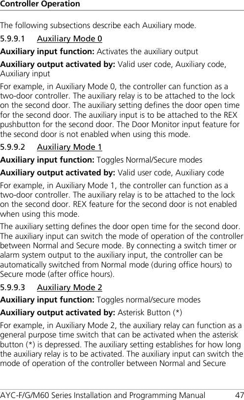 Controller Operation AYC-F/G/M60 Series Installation and Programming Manual 47 The following subsections describe each Auxiliary mode. 5.9.9.1 Auxiliary Mode 0 Auxiliary input function: Activates the auxiliary output Auxiliary output activated by: Valid user code, Auxiliary code, Auxiliary input For example, in Auxiliary Mode 0, the controller can function as a two-door controller. The auxiliary relay is to be attached to the lock on the second door. The auxiliary setting defines the door open time for the second door. The auxiliary input is to be attached to the REX pushbutton for the second door. The Door Monitor input feature for the second door is not enabled when using this mode. 5.9.9.2 Auxiliary Mode 1 Auxiliary input function: Toggles Normal/Secure modes Auxiliary output activated by: Valid user code, Auxiliary code For example, in Auxiliary Mode 1, the controller can function as a two-door controller. The auxiliary relay is to be attached to the lock on the second door. REX feature for the second door is not enabled when using this mode. The auxiliary setting defines the door open time for the second door. The auxiliary input can switch the mode of operation of the controller between Normal and Secure mode. By connecting a switch timer or alarm system output to the auxiliary input, the controller can be automatically switched from Normal mode (during office hours) to Secure mode (after office hours). 5.9.9.3 Auxiliary Mode 2 Auxiliary input function: Toggles normal/secure modes Auxiliary output activated by: Asterisk Button (*) For example, in Auxiliary Mode 2, the auxiliary relay can function as a general purpose time switch that can be activated when the asterisk button (*) is depressed. The auxiliary setting establishes for how long the auxiliary relay is to be activated. The auxiliary input can switch the mode of operation of the controller between Normal and Secure 