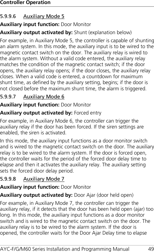 Controller Operation AYC-F/G/M60 Series Installation and Programming Manual 49 5.9.9.6 Auxiliary Mode 5 Auxiliary input function: Door Monitor Auxiliary output activated by: Shunt (explanation below) For example, in Auxiliary Mode 5, the controller is capable of shunting an alarm system. In this mode, the auxiliary input is to be wired to the magnetic contact switch on the door. The auxiliary relay is wired to the alarm system. Without a valid code entered, the auxiliary relay matches the condition of the magnetic contact switch; if the door opens, the auxiliary relay opens; if the door closes, the auxiliary relay closes. When a valid code is entered, a countdown for maximum shunt time, as defined by the auxiliary setting, begins; if the door is not closed before the maximum shunt time, the alarm is triggered. 5.9.9.7 Auxiliary Mode 6 Auxiliary input function: Door Monitor Auxiliary output activated by: Forced entry For example, in Auxiliary Mode 6, the controller can trigger the auxiliary relay if the door has been forced. If the siren settings are enabled, the siren is activated. In this mode, the auxiliary input functions as a door monitor switch and is wired to the magnetic contact switch on the door. The auxiliary relay is to be wired to the alarm system. If the door is forced open, the controller waits for the period of the forced door delay time to elapse and then it activates the auxiliary relay. The auxiliary setting sets the forced door delay period. 5.9.9.8 Auxiliary Mode 7 Auxiliary input function: Door Monitor Auxiliary output activated by: Door Ajar (door held open) For example, in Auxiliary Mode 7, the controller can trigger the auxiliary relay, if it detects that the door has been held open (ajar) too long. In this mode, the auxiliary input functions as a door monitor switch and is wired to the magnetic contact switch on the door. The auxiliary relay is to be wired to the alarm system. If the door is opened, the controller waits for the Door Ajar Delay time to elapse 