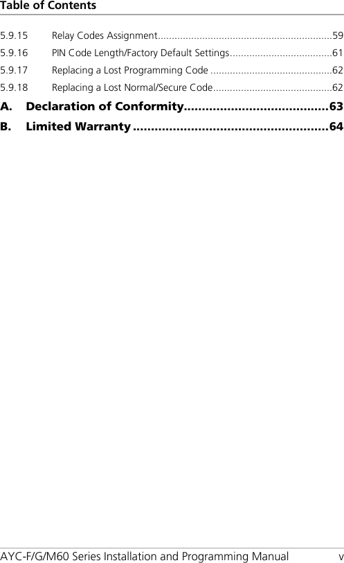 Table of Contents AYC-F/G/M60 Series Installation and Programming Manual  v 5.9.15 Relay Codes Assignment ............................................................... 59 5.9.16 PIN Code Length/Factory Default Settings ..................................... 61 5.9.17 Replacing a Lost Programming Code ............................................ 62 5.9.18 Replacing a Lost Normal/Secure Code ........................................... 62 A. Declaration of Conformity........................................ 63 B. Limited Warranty ...................................................... 64 