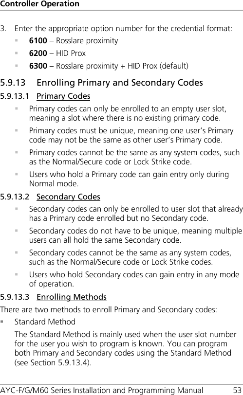 Controller Operation AYC-F/G/M60 Series Installation and Programming Manual 53 3. Enter the appropriate option number for the credential format:  6100 – Rosslare proximity  6200 – HID Prox  6300 – Rosslare proximity + HID Prox (default) 5.9.13 Enrolling Primary and Secondary Codes 5.9.13.1 Primary Codes  Primary codes can only be enrolled to an empty user slot, meaning a slot where there is no existing primary code.  Primary codes must be unique, meaning one user’s Primary code may not be the same as other user’s Primary code.  Primary codes cannot be the same as any system codes, such as the Normal/Secure code or Lock Strike code.  Users who hold a Primary code can gain entry only during Normal mode. 5.9.13.2 Secondary Codes  Secondary codes can only be enrolled to user slot that already has a Primary code enrolled but no Secondary code.  Secondary codes do not have to be unique, meaning multiple users can all hold the same Secondary code.  Secondary codes cannot be the same as any system codes, such as the Normal/Secure code or Lock Strike codes.  Users who hold Secondary codes can gain entry in any mode of operation. 5.9.13.3 Enrolling Methods There are two methods to enroll Primary and Secondary codes:  Standard Method The Standard Method is mainly used when the user slot number for the user you wish to program is known. You can program both Primary and Secondary codes using the Standard Method (see Section  5.9.13.4). 