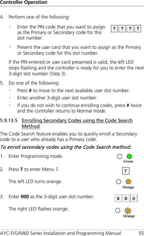 Controller Operation AYC-F/G/M60 Series Installation and Programming Manual 55 4. Perform one of the following:   Enter the PIN code that you want to assign as the Primary or Secondary code for this slot number.   Present the user card that you want to assign as the Primary or Secondary code for this slot number. If the PIN entered or user card presented is valid, the left LED stops flashing and the controller is ready for you to enter the next 3-digit slot number (Step  3). 5. Do one of the following:  Press # to move to the next available user slot number.  Enter another 3-digit user slot number.  If you do not wish to continue enrolling codes, press # twice and the controller returns to Normal mode. 5.9.13.5 Enrolling Secondary Codes using the Code Search Method The Code Search feature enables you to quickly enroll a Secondary code to a user who already has a Primary code. To enroll secondary codes using the Code Search method: 1. Enter Programming mode.  2. Press 7 to enter Menu 7.  The left LED turns orange.  3. Enter 000 as the 3-digit user slot number.  The right LED flashes orange.  Orange  Orange Green 