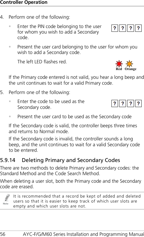 Controller Operation 56 AYC-F/G/M60 Series Installation and Programming Manual 4. Perform one of the following:    Enter the PIN code belonging to the user for whom you wish to add a Secondary code.   Present the user card belonging to the user for whom you wish to add a Secondary code. The left LED flashes red.  If the Primary code entered is not valid, you hear a long beep and the unit continues to wait for a valid Primary code. 5. Perform one of the following:    Enter the code to be used as the Secondary code.   Present the user card to be used as the Secondary code If the Secondary code is valid, the controller beeps three times and returns to Normal mode. If the Secondary code is invalid, the controller sounds a long beep, and the unit continues to wait for a valid Secondary code to be entered. 5.9.14 Deleting Primary and Secondary Codes There are two methods to delete Primary and Secondary codes: the Standard Method and the Code Search Method. When deleting a user slot, both the Primary code and the Secondary code are erased.  It is recommended that a record be kept of added and deleted users so that it is easier to keep track of which user slots are empty and which user slots are not. Red Orange  