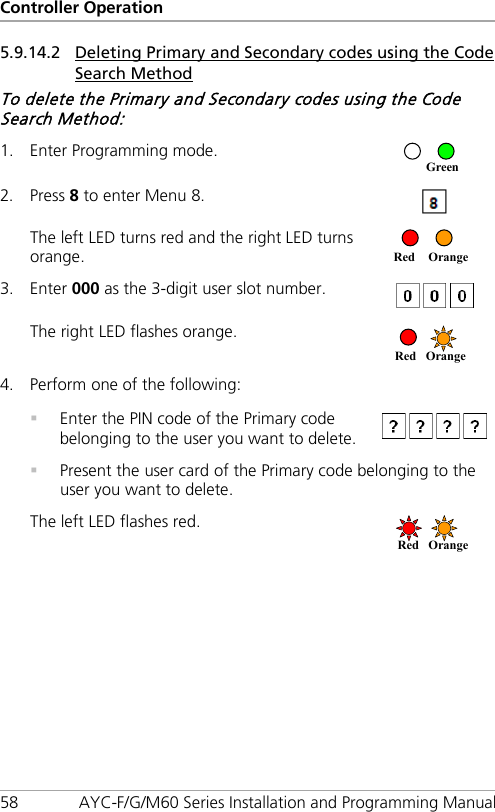 Controller Operation 58 AYC-F/G/M60 Series Installation and Programming Manual 5.9.14.2 Deleting Primary and Secondary codes using the Code Search Method To delete the Primary and Secondary codes using the Code Search Method: 1. Enter Programming mode.  2. Press 8 to enter Menu 8.  The left LED turns red and the right LED turns orange.   3. Enter 000 as the 3-digit user slot number.  The right LED flashes orange.  4. Perform one of the following:   Enter the PIN code of the Primary code belonging to the user you want to delete.   Present the user card of the Primary code belonging to the user you want to delete. The left LED flashes red.  Red Orange  Red Orange  Red Orange Green 