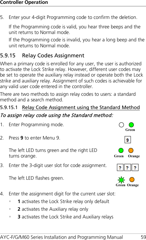 Controller Operation AYC-F/G/M60 Series Installation and Programming Manual 59 5. Enter your 4-digit Programming code to confirm the deletion. If the Programming code is valid, you hear three beeps and the unit returns to Normal mode. If the Programming code is invalid, you hear a long beep and the unit returns to Normal mode. 5.9.15 Relay Codes Assignment When a primary code is enrolled for any user, the user is authorized to activate the Lock Strike relay. However, different user codes may be set to operate the auxiliary relay instead or operate both the Lock strike and auxiliary relay. Assignment of such codes is achievable for any valid user code entered in the controller. There are two methods to assign relay codes to users: a standard method and a search method. 5.9.15.1 Relay Code Assignment using the Standard Method To assign relay code using the Standard method: 1. Enter Programming mode.  2. Press 9 to enter Menu 9.  The left LED turns green and the right LED turns orange.  3. Enter the 3-digit user slot for code assignment.  The left LED flashes green.  4. Enter the assignment digit for the current user slot:  1 activates the Lock Strike relay only default  2 activates the Auxiliary relay only  3 activates the Lock Strike and Auxiliary relays Green Orange Green Orange     Green 