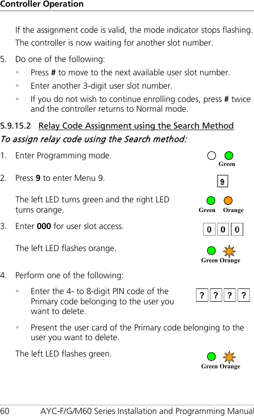 Controller Operation 60 AYC-F/G/M60 Series Installation and Programming Manual If the assignment code is valid, the mode indicator stops flashing. The controller is now waiting for another slot number. 5. Do one of the following:  Press # to move to the next available user slot number.  Enter another 3-digit user slot number.  If you do not wish to continue enrolling codes, press # twice and the controller returns to Normal mode. 5.9.15.2 Relay Code Assignment using the Search Method To assign relay code using the Search method: 1. Enter Programming mode.  2. Press 9 to enter Menu 9.  The left LED turns green and the right LED turns orange.  3. Enter 000 for user slot access.  The left LED flashes orange.  4. Perform one of the following:  Enter the 4- to 8-digit PIN code of the Primary code belonging to the user you want to delete.   Present the user card of the Primary code belonging to the user you want to delete. The left LED flashes green.  Green   Orange     Green   Orange     Green Orange     Green 