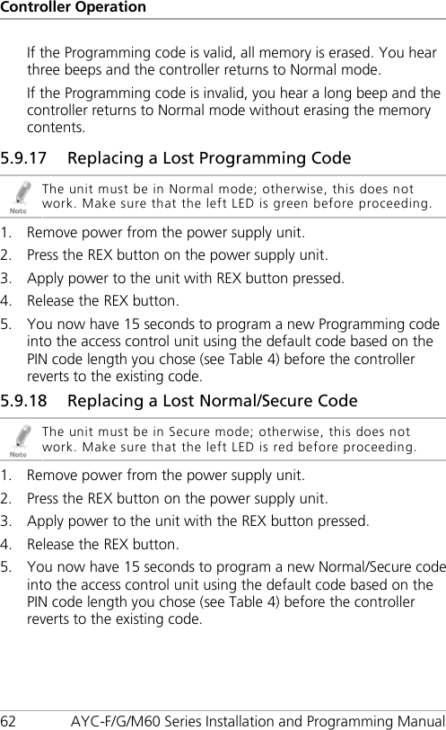 Controller Operation 62 AYC-F/G/M60 Series Installation and Programming Manual If the Programming code is valid, all memory is erased. You hear three beeps and the controller returns to Normal mode. If the Programming code is invalid, you hear a long beep and the controller returns to Normal mode without erasing the memory contents. 5.9.17 Replacing a Lost Programming Code  The unit must be in Normal mode; otherwise, this does not work. Make sure that the left LED is green before proceeding. 1. Remove power from the power supply unit. 2. Press the REX button on the power supply unit. 3. Apply power to the unit with REX button pressed. 4. Release the REX button. 5. You now have 15 seconds to program a new Programming code into the access control unit using the default code based on the PIN code length you chose (see Table 4) before the controller reverts to the existing code. 5.9.18 Replacing a Lost Normal/Secure Code  The unit must be in Secure mode; otherwise, this does not work. Make sure that the left LED is red before proceeding. 1. Remove power from the power supply unit. 2. Press the REX button on the power supply unit. 3. Apply power to the unit with the REX button pressed. 4. Release the REX button. 5. You now have 15 seconds to program a new Normal/Secure code into the access control unit using the default code based on the PIN code length you chose (see Table 4) before the controller reverts to the existing code. 