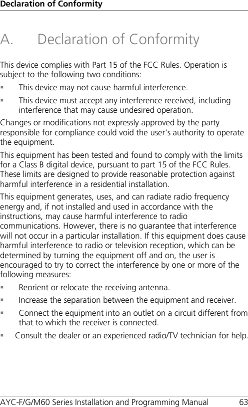 Declaration of Conformity AYC-F/G/M60 Series Installation and Programming Manual 63 A. Declaration of Conformity This device complies with Part 15 of the FCC Rules. Operation is subject to the following two conditions:  This device may not cause harmful interference.  This device must accept any interference received, including interference that may cause undesired operation.  Changes or modifications not expressly approved by the party responsible for compliance could void the user&apos;s authority to operate the equipment. This equipment has been tested and found to comply with the limits for a Class B digital device, pursuant to part 15 of the FCC Rules. These limits are designed to provide reasonable protection against harmful interference in a residential installation. This equipment generates, uses, and can radiate radio frequency energy and, if not installed and used in accordance with the instructions, may cause harmful interference to radio communications. However, there is no guarantee that interference will not occur in a particular installation. If this equipment does cause harmful interference to radio or television reception, which can be determined by turning the equipment off and on, the user is encouraged to try to correct the interference by one or more of the following measures:  Reorient or relocate the receiving antenna.  Increase the separation between the equipment and receiver.  Connect the equipment into an outlet on a circuit different from that to which the receiver is connected.  Consult the dealer or an experienced radio/TV technician for help.  