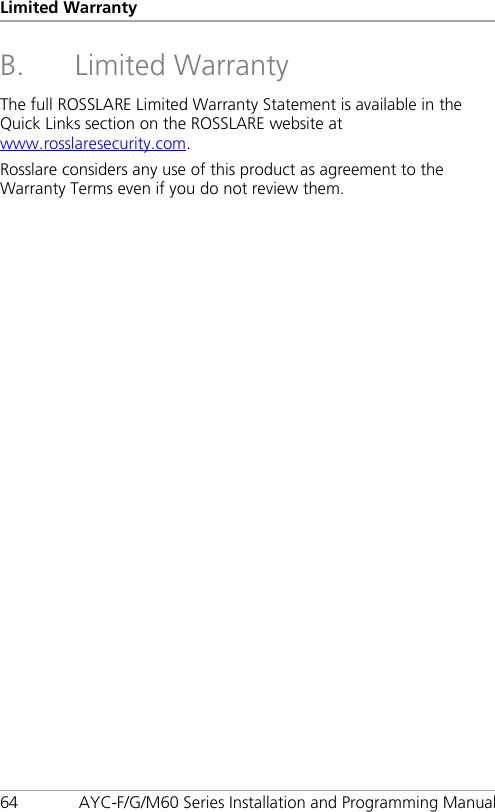 Limited Warranty 64 AYC-F/G/M60 Series Installation and Programming Manual B. Limited Warranty The full ROSSLARE Limited Warranty Statement is available in the Quick Links section on the ROSSLARE website at www.rosslaresecurity.com. Rosslare considers any use of this product as agreement to the Warranty Terms even if you do not review them. 