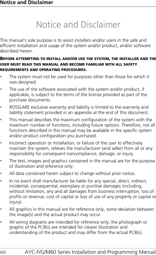 Notice and Disclaimer viii AYC-F/G/M60 Series Installation and Programming Manual Notice and Disclaimer This manual’s sole purpose is to assist installers and/or users in the safe and efficient installation and usage of the system and/or product, and/or software described herein. BEFORE ATTEMPTING TO INSTALL AND/OR USE THE SYSTEM, THE INSTALLER AND THE USER MUST READ THIS MANUAL AND BECOME FAMILIAR WITH ALL SAFETY REQUIREMENTS AND OPERATING PROCEDURES.  The system must not be used for purposes other than those for which it was designed.  The use of the software associated with the system and/or product, if applicable, is subject to the terms of the license provided as part of the purchase documents.  ROSSLARE exclusive warranty and liability is limited to the warranty and liability statement provided in an appendix at the end of this document.  This manual describes the maximum configuration of the system with the maximum number of functions, including future options. Therefore, not all functions described in this manual may be available in the specific system and/or product configuration you purchased.  Incorrect operation or installation, or failure of the user to effectively maintain the system, relieves the manufacturer (and seller) from all or any responsibility for consequent noncompliance, damage, or injury.  The text, images and graphics contained in the manual are for the purpose of illustration and reference only.  All data contained herein subject to change without prior notice.  In no event shall manufacturer be liable for any special, direct, indirect, incidental, consequential, exemplary or punitive damages (including, without limitation, any and all damages from business interruption, loss of profits or revenue, cost of capital or loss of use of any property or capital or injury).  All graphics in this manual are for reference only, some deviation between the image(s) and the actual product may occur.  All wiring diagrams are intended for reference only, the photograph or graphic of the PCB(s) are intended for clearer illustration and understanding of the product and may differ from the actual PCB(s).