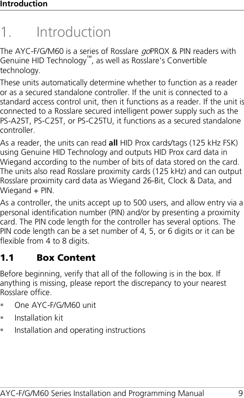 Introduction AYC-F/G/M60 Series Installation and Programming Manual  9 1. Introduction The AYC-F/G/M60 is a series of Rosslare goPROX &amp; PIN readers with Genuine HID Technology™, as well as Rosslare&apos;s Convertible technology. These units automatically determine whether to function as a reader or as a secured standalone controller. If the unit is connected to a standard access control unit, then it functions as a reader. If the unit is connected to a Rosslare secured intelligent power supply such as the PS-A25T, PS-C25T, or PS-C25TU, it functions as a secured standalone controller. As a reader, the units can read all HID Prox cards/tags (125 kHz FSK) using Genuine HID Technology and outputs HID Prox card data in Wiegand according to the number of bits of data stored on the card. The units also read Rosslare proximity cards (125 kHz) and can output Rosslare proximity card data as Wiegand 26-Bit, Clock &amp; Data, and Wiegand + PIN. As a controller, the units accept up to 500 users, and allow entry via a personal identification number (PIN) and/or by presenting a proximity card. The PIN code length for the controller has several options. The PIN code length can be a set number of 4, 5, or 6 digits or it can be flexible from 4 to 8 digits. 1.1 Box Content Before beginning, verify that all of the following is in the box. If anything is missing, please report the discrepancy to your nearest Rosslare office.  One AYC-F/G/M60 unit  Installation kit  Installation and operating instructions 