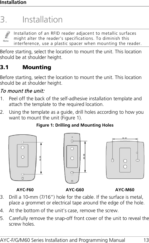 Installation AYC-F/G/M60 Series Installation and Programming Manual 13 3. Installation  Installation of an RFID reader adjacent to metallic surfaces might alter the reader’s specifications. To diminish this interference, use a plastic spacer when mounting the reader. Before starting, select the location to mount the unit. This location should be at shoulder height. 3.1 Mounting Before starting, select the location to mount the unit. This location should be at shoulder height. To mount the unit: 1. Peel off the back of the self-adhesive installation template and attach the template to the required location. 2. Using the template as a guide, drill holes according to how you want to mount the unit (Figure 1). Figure 1: Drilling and Mounting Holes    AYC-F60 AYC-G60 AYC-M60 3. Drill a 10-mm (7/16”) hole for the cable. If the surface is metal, place a grommet or electrical tape around the edge of the hole. 4. At the bottom of the unit’s case, remove the screw. 5. Carefully remove the snap-off front cover of the unit to reveal the screw holes. 