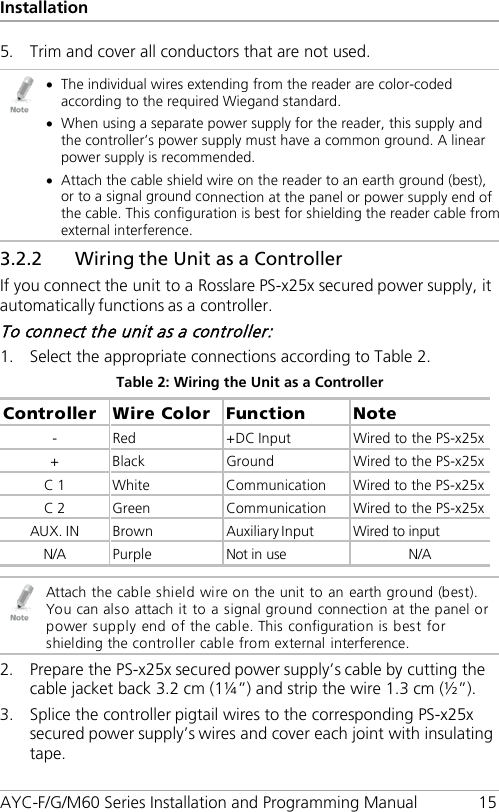 Installation AYC-F/G/M60 Series Installation and Programming Manual 15 5. Trim and cover all conductors that are not used.  • The individual wires extending from the reader are color-coded according to the required Wiegand standard. • When using a separate power supply for the reader, this supply and the controller’s power supply must have a common ground. A linear power supply is recommended. • Attach the cable shield wire on the reader to an earth ground (best), or to a signal ground connection at the panel or power supply end of the cable. This configuration is best for shielding the reader cable from external interference. 3.2.2 Wiring the Unit as a Controller If you connect the unit to a Rosslare PS-x25x secured power supply, it automatically functions as a controller. To connect the unit as a controller: 1. Select the appropriate connections according to Table 2. Table 2: Wiring the Unit as a Controller Controller  Wire Color  Function  Note -  Red  +DC Input  Wired to the PS-x25x +  Black  Ground  Wired to the PS-x25x C 1  White  Communication  Wired to the PS-x25x C 2  Green  Communication  Wired to the PS-x25x AUX. IN  Brown  Auxiliary Input  Wired to input N/A Purple Not in use N/A   Attach the cable shield wire on the unit to an earth ground (best). You can also attach it to a signal ground connection at the panel or power supply end of the cable. This configuration is best for shielding the controller cable from external interference. 2. Prepare the PS-x25x secured power supply’s cable by cutting the cable jacket back 3.2 cm (1¼”) and strip the wire 1.3 cm (½”). 3. Splice the controller pigtail wires to the corresponding PS-x25x secured power supply’s wires and cover each joint with insulating tape. 