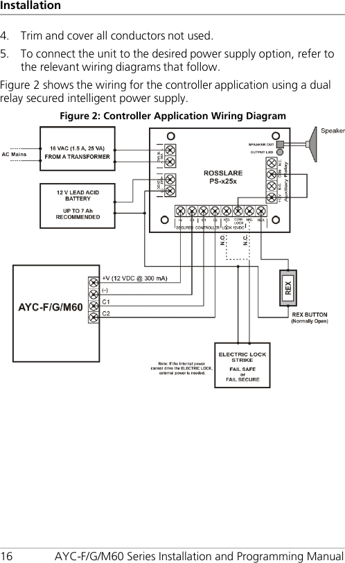 Installation 16 AYC-F/G/M60 Series Installation and Programming Manual 4. Trim and cover all conductors not used. 5. To connect the unit to the desired power supply option, refer to the relevant wiring diagrams that follow. Figure 2 shows the wiring for the controller application using a dual relay secured intelligent power supply. Figure 2: Controller Application Wiring Diagram  