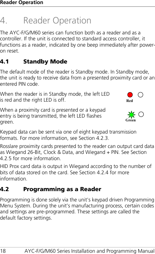 Reader Operation 18 AYC-F/G/M60 Series Installation and Programming Manual 4. Reader Operation The AYC-F/G/M60 series can function both as a reader and as a controller. If the unit is connected to standard access controller, it functions as a reader, indicated by one beep immediately after power-on reset. 4.1 Standby Mode The default mode of the reader is Standby mode. In Standby mode, the unit is ready to receive data from a presented proximity card or an entered PIN code. When the reader is in Standby mode, the left LED is red and the right LED is off.  When a proximity card is presented or a keypad entry is being transmitted, the left LED flashes green.  Keypad data can be sent via one of eight keypad transmission formats. For more information, see Section  4.2.3. Rosslare proximity cards presented to the reader can output card data as Wiegand 26-Bit, Clock &amp; Data, and Wiegand + PIN. See Section  4.2.5 for more information. HID Prox card data is output in Wiegand according to the number of bits of data stored on the card. See Section  4.2.4 for more information. 4.2 Programming as a Reader Programming is done solely via the unit&apos;s keypad driven Programming Menu System. During the unit’s manufacturing process, certain codes and settings are pre-programmed. These settings are called the default factory settings. Green Red 