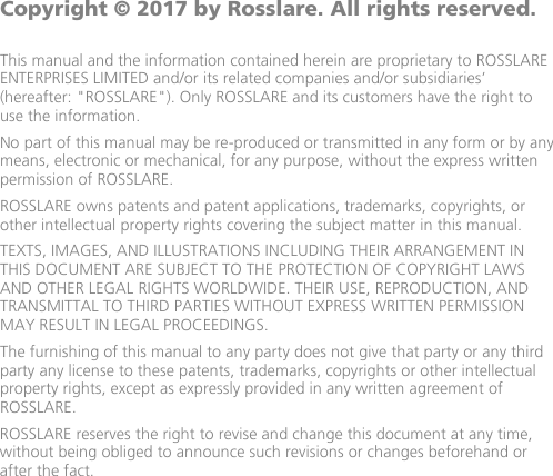              Copyright © 2017 by Rosslare. All rights reserved.  This manual and the information contained herein are proprietary to ROSSLARE ENTERPRISES LIMITED and/or its related companies and/or subsidiaries’ (hereafter: &quot;ROSSLARE&quot;). Only ROSSLARE and its customers have the right to use the information. No part of this manual may be re-produced or transmitted in any form or by any means, electronic or mechanical, for any purpose, without the express written permission of ROSSLARE. ROSSLARE owns patents and patent applications, trademarks, copyrights, or other intellectual property rights covering the subject matter in this manual.  TEXTS, IMAGES, AND ILLUSTRATIONS INCLUDING THEIR ARRANGEMENT IN THIS DOCUMENT ARE SUBJECT TO THE PROTECTION OF COPYRIGHT LAWS AND OTHER LEGAL RIGHTS WORLDWIDE. THEIR USE, REPRODUCTION, AND TRANSMITTAL TO THIRD PARTIES WITHOUT EXPRESS WRITTEN PERMISSION MAY RESULT IN LEGAL PROCEEDINGS. The furnishing of this manual to any party does not give that party or any third party any license to these patents, trademarks, copyrights or other intellectual property rights, except as expressly provided in any written agreement of ROSSLARE.  ROSSLARE reserves the right to revise and change this document at any time, without being obliged to announce such revisions or changes beforehand or after the fact.