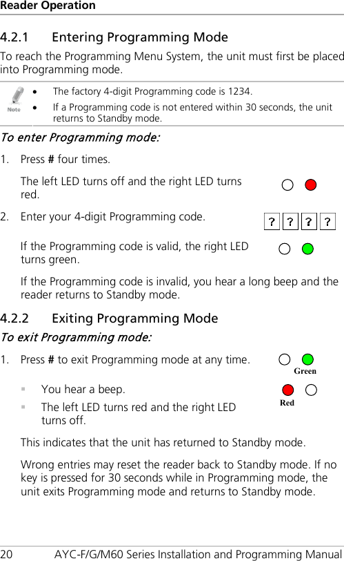 Reader Operation 20 AYC-F/G/M60 Series Installation and Programming Manual 4.2.1 Entering Programming Mode To reach the Programming Menu System, the unit must first be placed into Programming mode.  • The factory 4-digit Programming code is 1234. • If a Programming code is not entered within 30 seconds, the unit returns to Standby mode. To enter Programming mode: 1. Press # four times.   The left LED turns off and the right LED turns red.  2. Enter your 4-digit Programming code.   If the Programming code is valid, the right LED turns green.   If the Programming code is invalid, you hear a long beep and the reader returns to Standby mode. 4.2.2 Exiting Programming Mode To exit Programming mode: 1. Press # to exit Programming mode at any time.   You hear a beep.  The left LED turns red and the right LED turns off.  This indicates that the unit has returned to Standby mode. Wrong entries may reset the reader back to Standby mode. If no key is pressed for 30 seconds while in Programming mode, the unit exits Programming mode and returns to Standby mode. Red Green 