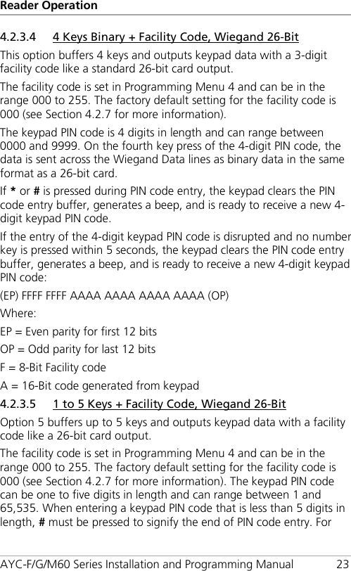 Reader Operation AYC-F/G/M60 Series Installation and Programming Manual 23 4.2.3.4 4 Keys Binary + Facility Code, Wiegand 26-Bit This option buffers 4 keys and outputs keypad data with a 3-digit facility code like a standard 26-bit card output. The facility code is set in Programming Menu 4 and can be in the range 000 to 255. The factory default setting for the facility code is 000 (see Section  4.2.7 for more information). The keypad PIN code is 4 digits in length and can range between 0000 and 9999. On the fourth key press of the 4-digit PIN code, the data is sent across the Wiegand Data lines as binary data in the same format as a 26-bit card. If * or # is pressed during PIN code entry, the keypad clears the PIN code entry buffer, generates a beep, and is ready to receive a new 4-digit keypad PIN code. If the entry of the 4-digit keypad PIN code is disrupted and no number key is pressed within 5 seconds, the keypad clears the PIN code entry buffer, generates a beep, and is ready to receive a new 4-digit keypad PIN code: (EP) FFFF FFFF AAAA AAAA AAAA AAAA (OP) Where: EP = Even parity for first 12 bits OP = Odd parity for last 12 bits F = 8-Bit Facility code A = 16-Bit code generated from keypad 4.2.3.5 1 to 5 Keys + Facility Code, Wiegand 26-Bit Option 5 buffers up to 5 keys and outputs keypad data with a facility code like a 26-bit card output. The facility code is set in Programming Menu 4 and can be in the range 000 to 255. The factory default setting for the facility code is 000 (see Section  4.2.7 for more information). The keypad PIN code can be one to five digits in length and can range between 1 and 65,535. When entering a keypad PIN code that is less than 5 digits in length, # must be pressed to signify the end of PIN code entry. For 