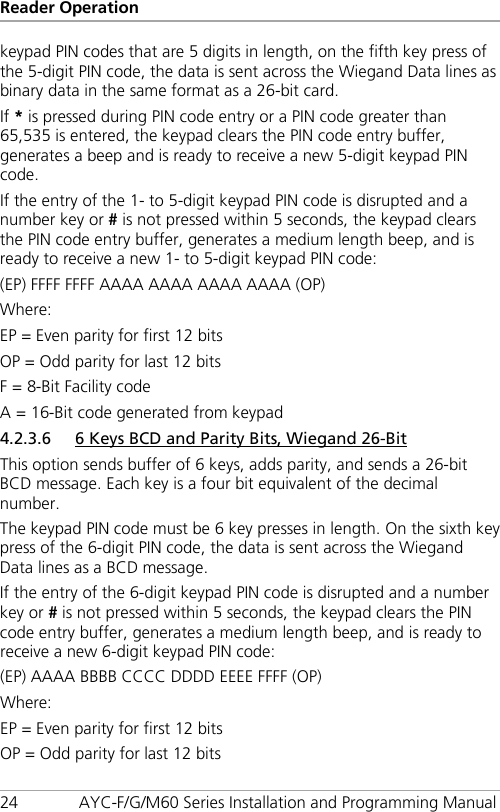 Reader Operation 24 AYC-F/G/M60 Series Installation and Programming Manual keypad PIN codes that are 5 digits in length, on the fifth key press of the 5-digit PIN code, the data is sent across the Wiegand Data lines as binary data in the same format as a 26-bit card. If * is pressed during PIN code entry or a PIN code greater than 65,535 is entered, the keypad clears the PIN code entry buffer, generates a beep and is ready to receive a new 5-digit keypad PIN code. If the entry of the 1- to 5-digit keypad PIN code is disrupted and a number key or # is not pressed within 5 seconds, the keypad clears the PIN code entry buffer, generates a medium length beep, and is ready to receive a new 1- to 5-digit keypad PIN code: (EP) FFFF FFFF AAAA AAAA AAAA AAAA (OP) Where: EP = Even parity for first 12 bits OP = Odd parity for last 12 bits F = 8-Bit Facility code A = 16-Bit code generated from keypad 4.2.3.6 6 Keys BCD and Parity Bits, Wiegand 26-Bit This option sends buffer of 6 keys, adds parity, and sends a 26-bit BCD message. Each key is a four bit equivalent of the decimal number. The keypad PIN code must be 6 key presses in length. On the sixth key press of the 6-digit PIN code, the data is sent across the Wiegand Data lines as a BCD message. If the entry of the 6-digit keypad PIN code is disrupted and a number key or # is not pressed within 5 seconds, the keypad clears the PIN code entry buffer, generates a medium length beep, and is ready to receive a new 6-digit keypad PIN code: (EP) AAAA BBBB CCCC DDDD EEEE FFFF (OP) Where: EP = Even parity for first 12 bits OP = Odd parity for last 12 bits 