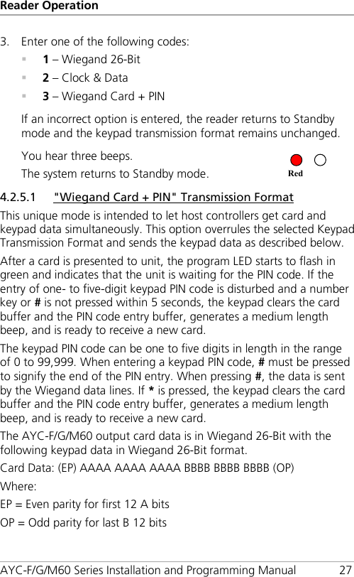 Reader Operation AYC-F/G/M60 Series Installation and Programming Manual 27 3. Enter one of the following codes:  1 – Wiegand 26-Bit  2 – Clock &amp; Data  3 – Wiegand Card + PIN If an incorrect option is entered, the reader returns to Standby mode and the keypad transmission format remains unchanged. You hear three beeps. The system returns to Standby mode.   4.2.5.1 &quot;Wiegand Card + PIN&quot; Transmission Format This unique mode is intended to let host controllers get card and keypad data simultaneously. This option overrules the selected Keypad Transmission Format and sends the keypad data as described below. After a card is presented to unit, the program LED starts to flash in green and indicates that the unit is waiting for the PIN code. If the entry of one- to five-digit keypad PIN code is disturbed and a number key or # is not pressed within 5 seconds, the keypad clears the card buffer and the PIN code entry buffer, generates a medium length beep, and is ready to receive a new card. The keypad PIN code can be one to five digits in length in the range of 0 to 99,999. When entering a keypad PIN code, # must be pressed to signify the end of the PIN entry. When pressing #, the data is sent by the Wiegand data lines. If * is pressed, the keypad clears the card buffer and the PIN code entry buffer, generates a medium length beep, and is ready to receive a new card. The AYC-F/G/M60 output card data is in Wiegand 26-Bit with the following keypad data in Wiegand 26-Bit format. Card Data: (EP) AAAA AAAA AAAA BBBB BBBB BBBB (OP) Where: EP = Even parity for first 12 A bits OP = Odd parity for last B 12 bits Red 