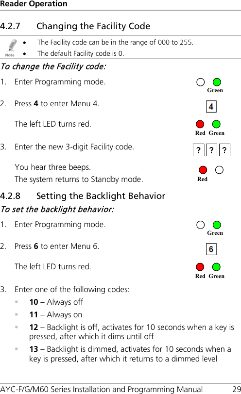 Reader Operation AYC-F/G/M60 Series Installation and Programming Manual 29 4.2.7 Changing the Facility Code  • The Facility code can be in the range of 000 to 255. • The default Facility code is 0. To change the Facility code: 1. Enter Programming mode.  2. Press 4 to enter Menu 4.  The left LED turns red.  3. Enter the new 3-digit Facility code.   You hear three beeps. The system returns to Standby mode.   4.2.8 Setting the Backlight Behavior To set the backlight behavior: 1. Enter Programming mode.  2. Press 6 to enter Menu 6.  The left LED turns red.  3. Enter one of the following codes:  10 – Always off  11 – Always on  12 – Backlight is off, activates for 10 seconds when a key is pressed, after which it dims until off  13 – Backlight is dimmed, activates for 10 seconds when a key is pressed, after which it returns to a dimmed level Red Green Green Red Red Green Green 