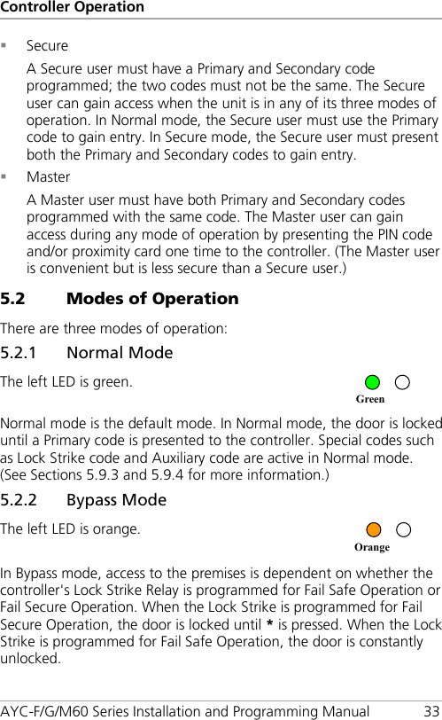 Controller Operation AYC-F/G/M60 Series Installation and Programming Manual 33  Secure A Secure user must have a Primary and Secondary code programmed; the two codes must not be the same. The Secure user can gain access when the unit is in any of its three modes of operation. In Normal mode, the Secure user must use the Primary code to gain entry. In Secure mode, the Secure user must present both the Primary and Secondary codes to gain entry.  Master A Master user must have both Primary and Secondary codes programmed with the same code. The Master user can gain access during any mode of operation by presenting the PIN code and/or proximity card one time to the controller. (The Master user is convenient but is less secure than a Secure user.) 5.2 Modes of Operation There are three modes of operation: 5.2.1 Normal Mode The left LED is green.  Normal mode is the default mode. In Normal mode, the door is locked until a Primary code is presented to the controller. Special codes such as Lock Strike code and Auxiliary code are active in Normal mode. (See Sections  5.9.3 and  5.9.4 for more information.) 5.2.2 Bypass Mode The left LED is orange.  In Bypass mode, access to the premises is dependent on whether the controller&apos;s Lock Strike Relay is programmed for Fail Safe Operation or Fail Secure Operation. When the Lock Strike is programmed for Fail Secure Operation, the door is locked until * is pressed. When the Lock Strike is programmed for Fail Safe Operation, the door is constantly unlocked. Orange Green 