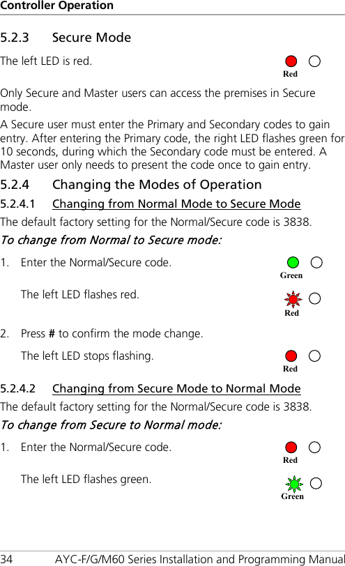 Controller Operation 34 AYC-F/G/M60 Series Installation and Programming Manual 5.2.3 Secure Mode The left LED is red.  Only Secure and Master users can access the premises in Secure mode. A Secure user must enter the Primary and Secondary codes to gain entry. After entering the Primary code, the right LED flashes green for 10 seconds, during which the Secondary code must be entered. A Master user only needs to present the code once to gain entry. 5.2.4 Changing the Modes of Operation 5.2.4.1 Changing from Normal Mode to Secure Mode The default factory setting for the Normal/Secure code is 3838. To change from Normal to Secure mode: 1. Enter the Normal/Secure code.  The left LED flashes red.  2. Press # to confirm the mode change. The left LED stops flashing.  5.2.4.2 Changing from Secure Mode to Normal Mode The default factory setting for the Normal/Secure code is 3838. To change from Secure to Normal mode: 1. Enter the Normal/Secure code.  The left LED flashes green.  Green Red Red Red Green Red 