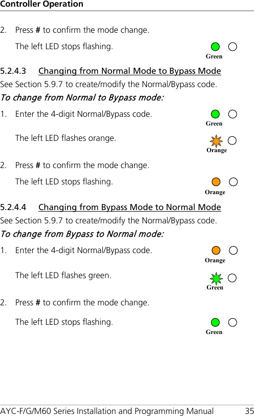 Controller Operation AYC-F/G/M60 Series Installation and Programming Manual 35 2. Press # to confirm the mode change. The left LED stops flashing.  5.2.4.3 Changing from Normal Mode to Bypass Mode See Section  5.9.7 to create/modify the Normal/Bypass code. To change from Normal to Bypass mode: 1. Enter the 4-digit Normal/Bypass code.  The left LED flashes orange.  2. Press # to confirm the mode change. The left LED stops flashing.  5.2.4.4 Changing from Bypass Mode to Normal Mode See Section  5.9.7 to create/modify the Normal/Bypass code. To change from Bypass to Normal mode: 1. Enter the 4-digit Normal/Bypass code.  The left LED flashes green.  2. Press # to confirm the mode change. The left LED stops flashing.  Green Green Orange Orange Orange Green Green 