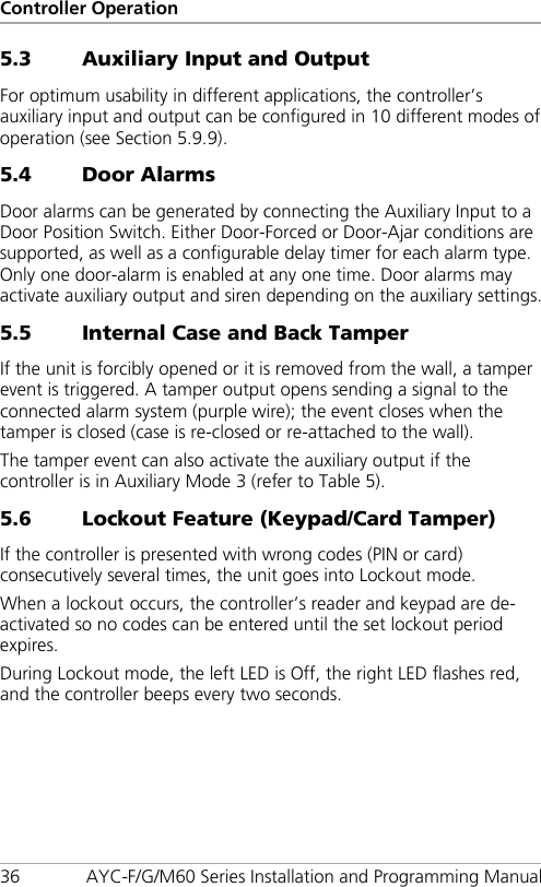 Controller Operation 36 AYC-F/G/M60 Series Installation and Programming Manual 5.3 Auxiliary Input and Output For optimum usability in different applications, the controller’s auxiliary input and output can be configured in 10 different modes of operation (see Section  5.9.9). 5.4 Door Alarms Door alarms can be generated by connecting the Auxiliary Input to a Door Position Switch. Either Door-Forced or Door-Ajar conditions are supported, as well as a configurable delay timer for each alarm type. Only one door-alarm is enabled at any one time. Door alarms may activate auxiliary output and siren depending on the auxiliary settings. 5.5 Internal Case and Back Tamper If the unit is forcibly opened or it is removed from the wall, a tamper event is triggered. A tamper output opens sending a signal to the connected alarm system (purple wire); the event closes when the tamper is closed (case is re-closed or re-attached to the wall). The tamper event can also activate the auxiliary output if the controller is in Auxiliary Mode 3 (refer to Table 5). 5.6 Lockout Feature (Keypad/Card Tamper) If the controller is presented with wrong codes (PIN or card) consecutively several times, the unit goes into Lockout mode. When a lockout occurs, the controller’s reader and keypad are de-activated so no codes can be entered until the set lockout period expires. During Lockout mode, the left LED is Off, the right LED flashes red, and the controller beeps every two seconds. 