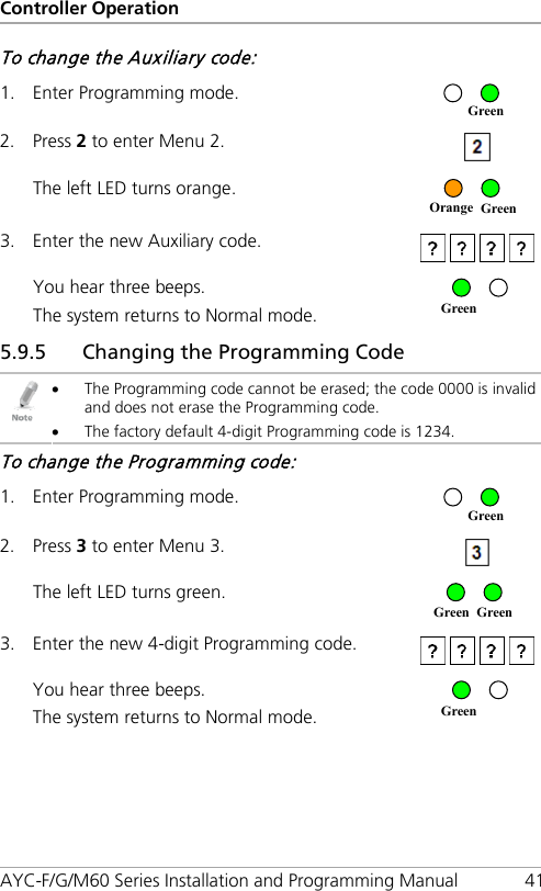 Controller Operation AYC-F/G/M60 Series Installation and Programming Manual 41 To change the Auxiliary code: 1. Enter Programming mode.  2. Press 2 to enter Menu 2.  The left LED turns orange.  3. Enter the new Auxiliary code.   You hear three beeps. The system returns to Normal mode.  5.9.5 43BChanging the Programming Code  • The Programming code cannot be erased; the code 0000 is invalid and does not erase the Programming code. • The factory default 4-digit Programming code is 1234. To change the Programming code: 1. Enter Programming mode.  2. Press 3 to enter Menu 3.  The left LED turns green.  3. Enter the new 4-digit Programming code.   You hear three beeps. The system returns to Normal mode.  Green Green Green Green Green Orange Green Green 