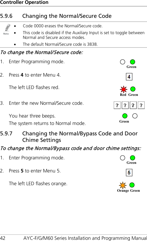 Controller Operation 42 AYC-F/G/M60 Series Installation and Programming Manual 5.9.6 Changing the Normal/Secure Code  • Code 0000 erases the Normal/Secure code. • This code is disabled if the Auxiliary Input is set to toggle between Normal and Secure access modes. • The default Normal/Secure code is 3838. To change the Normal/Secure code: 1. Enter Programming mode.  2. Press 4 to enter Menu 4.  The left LED flashes red.  3. Enter the new Normal/Secure code.   You hear three beeps. The system returns to Normal mode.  5.9.7 Changing the Normal/Bypass Code and Door Chime Settings To change the Normal/Bypass code and door chime settings: 1. Enter Programming mode.  2. Press 5 to enter Menu 5.  The left LED flashes orange.  Orange Green Green Green Red Green Green 