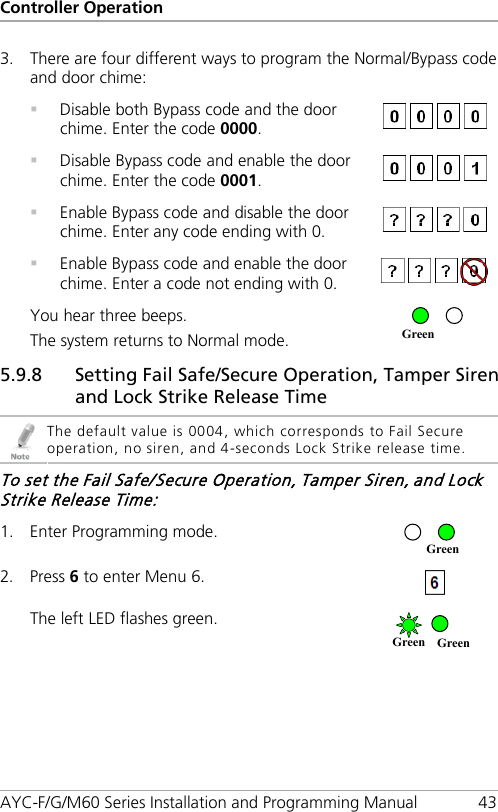 Controller Operation AYC-F/G/M60 Series Installation and Programming Manual 43 3. There are four different ways to program the Normal/Bypass code and door chime:  Disable both Bypass code and the door chime. Enter the code 0000.    Disable Bypass code and enable the door chime. Enter the code 0001.    Enable Bypass code and disable the door chime. Enter any code ending with 0.   Enable Bypass code and enable the door chime. Enter a code not ending with 0.  You hear three beeps. The system returns to Normal mode.  5.9.8 Setting Fail Safe/Secure Operation, Tamper Siren and Lock Strike Release Time  The default value is 0004, which corresponds to Fail Secure operation, no siren, and 4-seconds Lock Strike release time. To set the Fail Safe/Secure Operation, Tamper Siren, and Lock Strike Release Time: 1. Enter Programming mode.  2. Press 6 to enter Menu 6.  The left LED flashes green.  Green Green Green Green 