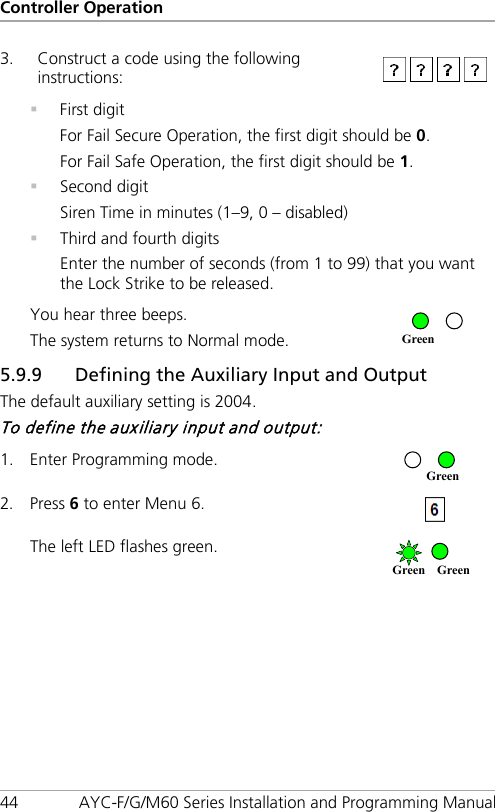 Controller Operation 44 AYC-F/G/M60 Series Installation and Programming Manual 3. Construct a code using the following instructions:   First digit For Fail Secure Operation, the first digit should be 0. For Fail Safe Operation, the first digit should be 1.  Second digit Siren Time in minutes (1–9, 0 – disabled)  Third and fourth digits Enter the number of seconds (from 1 to 99) that you want the Lock Strike to be released. You hear three beeps. The system returns to Normal mode.  5.9.9 Defining the Auxiliary Input and Output The default auxiliary setting is 2004. To define the auxiliary input and output: 1. Enter Programming mode.  2. Press 6 to enter Menu 6.  The left LED flashes green.  Green Green Green Green 