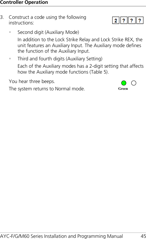 Controller Operation AYC-F/G/M60 Series Installation and Programming Manual 45 3. Construct a code using the following instructions:   Second digit (Auxiliary Mode) In addition to the Lock Strike Relay and Lock Strike REX, the unit features an Auxiliary Input. The Auxiliary mode defines the function of the Auxiliary Input.  Third and fourth digits (Auxiliary Setting) Each of the Auxiliary modes has a 2-digit setting that affects how the Auxiliary mode functions (Table 5). You hear three beeps. The system returns to Normal mode.   Green 