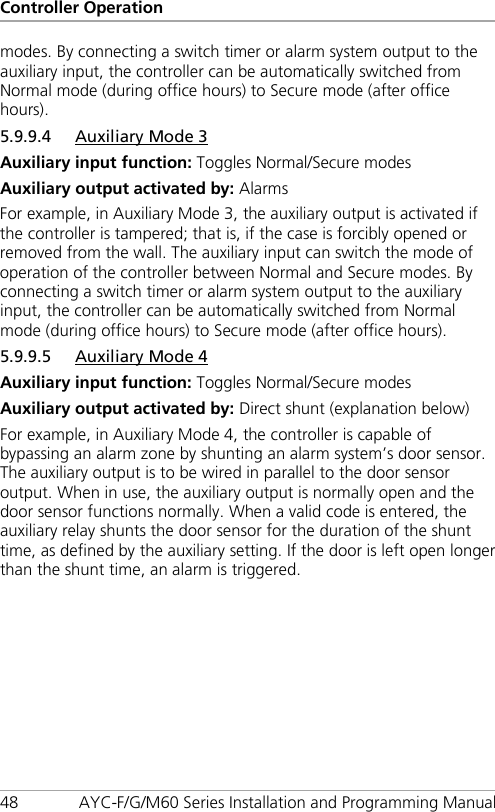 Controller Operation 48 AYC-F/G/M60 Series Installation and Programming Manual modes. By connecting a switch timer or alarm system output to the auxiliary input, the controller can be automatically switched from Normal mode (during office hours) to Secure mode (after office hours). 5.9.9.4 Auxiliary Mode 3 Auxiliary input function: Toggles Normal/Secure modes Auxiliary output activated by: Alarms For example, in Auxiliary Mode 3, the auxiliary output is activated if the controller is tampered; that is, if the case is forcibly opened or removed from the wall. The auxiliary input can switch the mode of operation of the controller between Normal and Secure modes. By connecting a switch timer or alarm system output to the auxiliary input, the controller can be automatically switched from Normal mode (during office hours) to Secure mode (after office hours). 5.9.9.5 Auxiliary Mode 4 Auxiliary input function: Toggles Normal/Secure modes Auxiliary output activated by: Direct shunt (explanation below) For example, in Auxiliary Mode 4, the controller is capable of bypassing an alarm zone by shunting an alarm system’s door sensor. The auxiliary output is to be wired in parallel to the door sensor output. When in use, the auxiliary output is normally open and the door sensor functions normally. When a valid code is entered, the auxiliary relay shunts the door sensor for the duration of the shunt time, as defined by the auxiliary setting. If the door is left open longer than the shunt time, an alarm is triggered. 