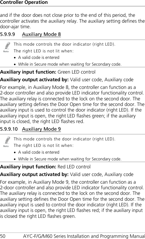 Controller Operation 50 AYC-F/G/M60 Series Installation and Programming Manual and if the door does not close prior to the end of this period, the controller activates the auxiliary relay. The auxiliary setting defines the door-ajar time. 5.9.9.9 Auxiliary Mode 8  This mode controls the door indicator (right LED). The right LED is not lit when: • A valid code is entered • While in Secure mode when waiting for Secondary code. Auxiliary input function: Green LED control Auxiliary output activated by: Valid user code, Auxiliary code For example, in Auxiliary Mode 8, the controller can function as a 2-door controller and also provide LED indicator functionality control. The auxiliary relay is connected to the lock on the second door. The auxiliary setting defines the Door Open time for the second door. The auxiliary input is used to control the door indicator (right LED). If the auxiliary input is open, the right LED flashes green; if the auxiliary input is closed, the right LED flashes red. 5.9.9.10 Auxiliary Mode 9  This mode controls the door indicator (right LED). The right LED is not lit when: • A valid code is entered • While in Secure mode when waiting for Secondary code. Auxiliary input function: Red LED control Auxiliary output activated by: Valid user code, Auxiliary code For example, in Auxiliary Mode 9, the controller can function as a 2-door controller and also provide LED indicator functionality control. The auxiliary relay is connected to the lock on the second door. The auxiliary setting defines the Door Open time for the second door. The auxiliary input is used to control the door indicator (right LED). If the auxiliary input is open, the right LED flashes red; if the auxiliary input is closed the right LED flashes green. 