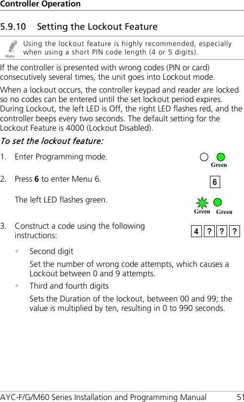 Controller Operation AYC-F/G/M60 Series Installation and Programming Manual 51 5.9.10 Setting the Lockout Feature  Using the lockout feature is highly recommended, especially when using a short PIN code length (4 or 5 digits). If the controller is presented with wrong codes (PIN or card) consecutively several times, the unit goes into Lockout mode. When a lockout occurs, the controller keypad and reader are locked so no codes can be entered until the set lockout period expires. During Lockout, the left LED is Off, the right LED flashes red, and the controller beeps every two seconds. The default setting for the Lockout Feature is 4000 (Lockout Disabled). To set the lockout feature: 1. Enter Programming mode.  2. Press 6 to enter Menu 6.  The left LED flashes green.  3. Construct a code using the following instructions:   Second digit Set the number of wrong code attempts, which causes a Lockout between 0 and 9 attempts.  Third and fourth digits Sets the Duration of the lockout, between 00 and 99; the value is multiplied by ten, resulting in 0 to 990 seconds. Green Green Green 