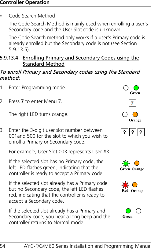 Controller Operation 54 AYC-F/G/M60 Series Installation and Programming Manual  Code Search Method The Code Search Method is mainly used when enrolling a user’s Secondary code and the User Slot code is unknown. The Code Search method only works if a user’s Primary code is already enrolled but the Secondary code is not (see Section  5.9.13.5). 5.9.13.4 Enrolling Primary and Secondary Codes using the Standard Method To enroll Primary and Secondary codes using the Standard method: 1. Enter Programming mode.  2. Press 7 to enter Menu 7.  The right LED turns orange.  3. Enter the 3-digit user slot number between 001and 500 for the slot to which you wish to enroll a Primary or Secondary code.  For example, User Slot 003 represents User #3. If the selected slot has no Primary code, the left LED flashes green, indicating that the controller is ready to accept a Primary code.  If the selected slot already has a Primary code but no Secondary code, the left LED flashes red, indicating that the controller is ready to accept a Secondary code.  If the selected slot already has a Primary and Secondary code, you hear a long beep and the controller returns to Normal mode.  Green Red Orange Green Orange Orange Green 