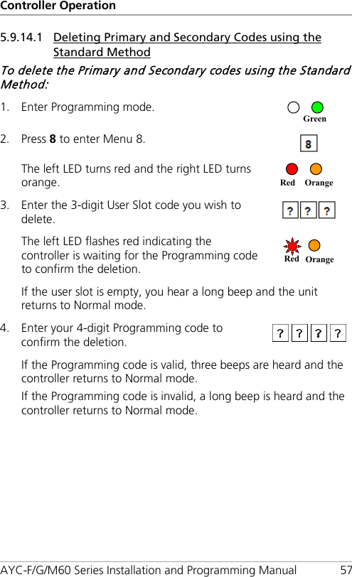 Controller Operation AYC-F/G/M60 Series Installation and Programming Manual 57 5.9.14.1 Deleting Primary and Secondary Codes using the Standard Method To delete the Primary and Secondary codes using the Standard Method: 1. Enter Programming mode.  2. Press 8 to enter Menu 8.  The left LED turns red and the right LED turns orange.   3. Enter the 3-digit User Slot code you wish to delete.  The left LED flashes red indicating the controller is waiting for the Programming code to confirm the deletion.  If the user slot is empty, you hear a long beep and the unit returns to Normal mode. 4. Enter your 4-digit Programming code to confirm the deletion.  If the Programming code is valid, three beeps are heard and the controller returns to Normal mode. If the Programming code is invalid, a long beep is heard and the controller returns to Normal mode. Red Orange Red Orange Green 
