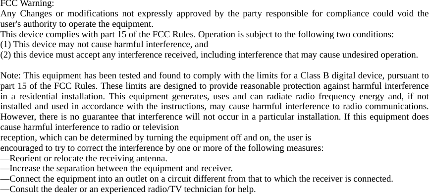 FCC Warning: Any Changes or modifications not expressly approved by the party responsible for compliance could void the user&apos;s authority to operate the equipment. This device complies with part 15 of the FCC Rules. Operation is subject to the following two conditions:   (1) This device may not cause harmful interference, and   (2) this device must accept any interference received, including interference that may cause undesired operation.    Note: This equipment has been tested and found to comply with the limits for a Class B digital device, pursuant to part 15 of the FCC Rules. These limits are designed to provide reasonable protection against harmful interference in a residential installation. This equipment generates, uses and can radiate radio frequency energy and, if not installed and used in accordance with the instructions, may cause harmful interference to radio communications. However, there is no guarantee that interference will not occur in a particular installation. If this equipment does cause harmful interference to radio or television reception, which can be determined by turning the equipment off and on, the user is encouraged to try to correct the interference by one or more of the following measures: —Reorient or relocate the receiving antenna. —Increase the separation between the equipment and receiver. —Connect the equipment into an outlet on a circuit different from that to which the receiver is connected. —Consult the dealer or an experienced radio/TV technician for help.  