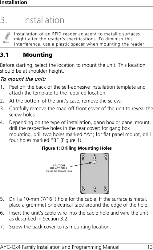 Installation AYC-Qx4 Family Installation and Programming Manual 13 3. Installation  Installation of an RFID reader adjacent to metallic surfaces might alter the reader’s specifications. To diminish this interference, use a plastic spacer when mounting the reader. 3.1 Mounting Before starting, select the location to mount the unit. This location should be at shoulder height. To mount the unit: 1. Peel off the back of the self-adhesive installation template and attach the template to the required location. 2. At the bottom of the unit’s case, remove the screw. 3. Carefully remove the snap-off front cover of the unit to reveal the screw holes. 4. Depending on the type of installation, gang box or panel mount, drill the respective holes in the rear cover: for gang box mounting, drill two holes marked “A”; for flat panel mount, drill four holes marked “B” (Figure 1). Figure 1: Drilling Mounting Holes  5. Drill a 10-mm (7/16”) hole for the cable. If the surface is metal, place a grommet or electrical tape around the edge of the hole. 6. Insert the unit’s cable wire into the cable hole and wire the unit as described in Section  3.2. 7. Screw the back cover to its mounting location. 