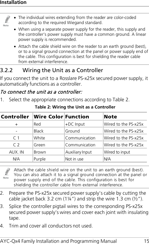 Installation AYC-Qx4 Family Installation and Programming Manual 15  • The individual wires extending from the reader are color-coded according to the required Wiegand standard. • When using a separate power supply for the reader, this supply and the controller’s power supply must have a common ground. A linear power supply is recommended. • Attach the cable shield wire on the reader to an earth ground (best), or to a signal ground connection at the panel or power supply end of the cable. This configuration is best for shielding the reader cable from external interference. 3.2.2 Wiring the Unit as a Controller If you connect the unit to a Rosslare PS-x25x secured power supply, it automatically functions as a controller. To connect the unit as a controller: 1. Select the appropriate connections according to Table 2. Table 2: Wiring the Unit as a Controller Controller  Wire Color Function  Note +  Red  +DC Input  Wired to the PS-x25x -  Black  Ground  Wired to the PS-x25x C 1  White  Communication  Wired to the PS-x25x C 2  Green  Communication  Wired to the PS-x25x AUX. IN  Brown  Auxiliary Input  Wired to input N/A Purple Not in use N/A   Attach the cable shield wire on the unit to an earth ground (best). You can also attach it to a signal ground connection at the panel or power supply end of the cable. This configuration is best for shielding the controller cable from external interference. 2. Prepare the PS-x25x secured power supply’s cable by cutting the cable jacket back 3.2 cm (1¼”) and strip the wire 1.3 cm (½”). 3. Splice the controller pigtail wires to the corresponding PS-x25x secured power supply’s wires and cover each joint with insulating tape. 4. Trim and cover all conductors not used. 