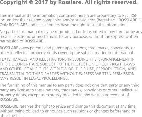              Copyright © 2017 by Rosslare. All rights reserved.  This manual and the information contained herein are proprietary to REL, RSP Inc. and/or their related companies and/or subsidiaries (hereafter: ”ROSSLARE”). Only ROSSLARE and its customers have the right to use the information. No part of this manual may be re-produced or transmitted in any form or by any means, electronic or mechanical, for any purpose, without the express written permission of ROSSLARE. ROSSLARE owns patents and patent applications, trademarks, copyrights, or other intellectual property rights covering the subject matter in this manual.  TEXTS, IMAGES, AND ILLUSTRATIONS INCLUDING THEIR ARRANGEMENT IN THIS DOCUMENT ARE SUBJECT TO THE PROTECTION OF COPYRIGHT LAWS AND OTHER LEGAL RIGHTS WORLDWIDE. THEIR USE, REPRODUCTION, AND TRANSMITTAL TO THIRD PARTIES WITHOUT EXPRESS WRITTEN PERMISSION MAY RESULT IN LEGAL PROCEEDINGS. The furnishing of this manual to any party does not give that party or any third party any license to these patents, trademarks, copyrights or other intellectual property rights, except as expressly provided in any written agreement of ROSSLARE. ROSSLARE reserves the right to revise and change this document at any time, without being obliged to announce such revisions or changes beforehand or after the fact.
