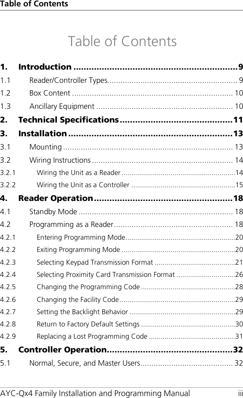 Table of Contents AYC-Qx4 Family Installation and Programming Manual iii Table of Contents 1. Introduction ................................................................ 9 1.1 Reader/Controller Types........................................................... 9 1.2 Box Content ......................................................................... 10 1.3 Ancillary Equipment .............................................................. 10 2. Technical Specifications ............................................ 11 3. Installation ................................................................ 13 3.1 Mounting ............................................................................. 13 3.2 Wiring Instructions ................................................................ 14 3.2.1 Wiring the Unit as a Reader .......................................................... 14 3.2.2 Wiring the Unit as a Controller ..................................................... 15 4. Reader Operation ...................................................... 18 4.1 Standby Mode ...................................................................... 18 4.2 Programming as a Reader ...................................................... 18 4.2.1 Entering Programming Mode ........................................................ 20 4.2.2 Exiting Programming Mode .......................................................... 20 4.2.3 Selecting Keypad Transmission Format ......................................... 21 4.2.4 Selecting Proximity Card Transmission Format .............................. 26 4.2.5 Changing the Programming Code ................................................ 28 4.2.6 Changing the Facility Code ........................................................... 29 4.2.7 Setting the Backlight Behavior ...................................................... 29 4.2.8 Return to Factory Default Settings ................................................ 30 4.2.9 Replacing a Lost Programming Code ............................................ 31 5. Controller Operation ................................................. 32 5.1 Normal, Secure, and Master Users .......................................... 32 